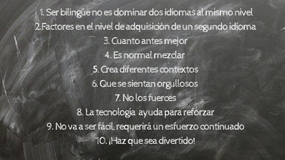 En el contexto del Curso para padres de niños bilingües: propuestas, recursos y consejos para que tus hijos hablen inglés, participamos ofreciendo 10 consejos para apoyar a tus hijos en el aprendizaje de un segundo idioma: 1. Ser bilingüe no significa dominar dos idiomas al mismo nivel. 2.Existen factores que influyen en el nivel de adquisición de un segundo idioma 3. Cuanto antes mejor. 4. Es normal mezclar los idiomas. 5. Crea diferentes contextos donde tu hijo pueda hablar la lengua minoritaria. 6. Haz que tus hijos se sientan orgullosos y quieran hablar esa lengua minoritaria. 7. No los fuerces. Cada niño es diferente y sus tiempos son diferentes. 8. La tecnología es una gran ayuda para enseñar a los niños un Segundo idioma. 9. No va a ser fácil. Requerirá un esfuerzo continuado durante algunos años. 10. ¡Haz que sea divertido!